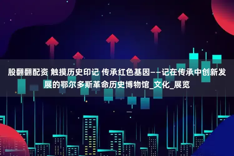 股翻翻配资 触摸历史印记 传承红色基因——记在传承中创新发展的鄂尔多斯革命历史博物馆_文化_展览