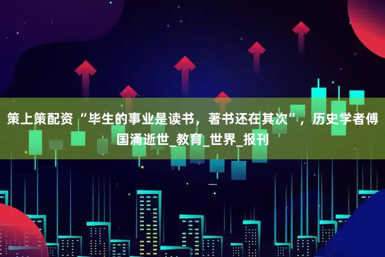 策上策配资 “毕生的事业是读书，著书还在其次”，历史学者傅国涌逝世_教育_世界_报刊