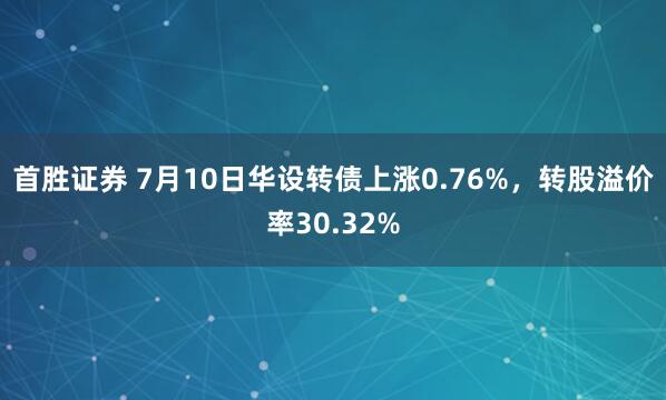 首胜证券 7月10日华设转债上涨0.76%，转股溢价率30.32%