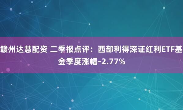 赣州达慧配资 二季报点评：西部利得深证红利ETF基金季度涨幅-2.77%