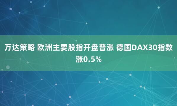 万达策略 欧洲主要股指开盘普涨 德国DAX30指数涨0.5%
