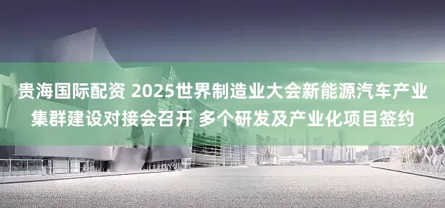 贵海国际配资 2025世界制造业大会新能源汽车产业集群建设对接会召开 多个研发及产业化项目签约