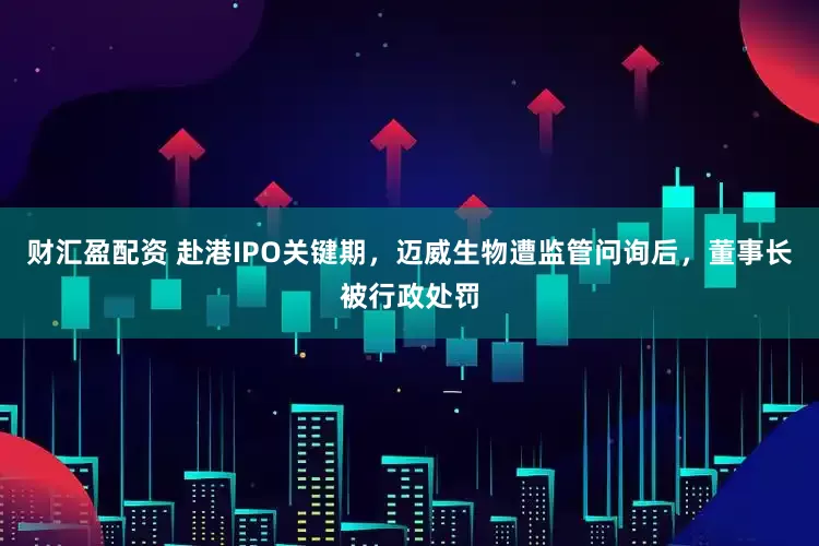 财汇盈配资 赴港IPO关键期，迈威生物遭监管问询后，董事长被行政处罚