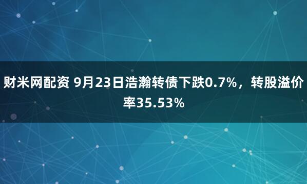 财米网配资 9月23日浩瀚转债下跌0.7%，转股溢价率35.53%