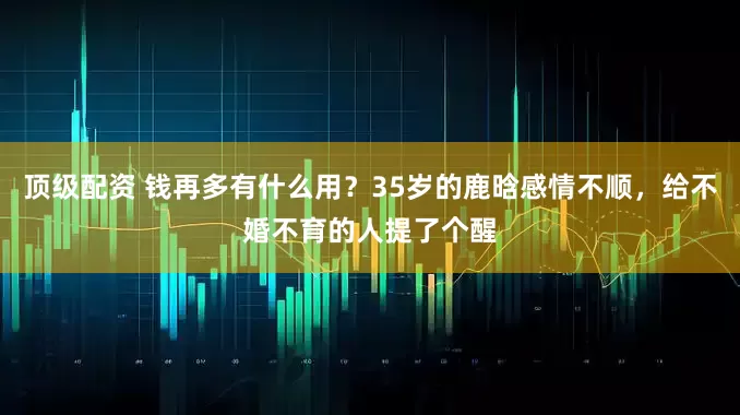 顶级配资 钱再多有什么用？35岁的鹿晗感情不顺，给不婚不育的人提了个醒