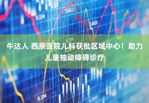 牛达人 西京医院儿科获批区域中心！助力儿童抽动障碍诊疗