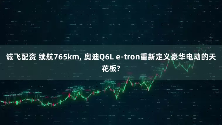 诚飞配资 续航765km, 奥迪Q6L e-tron重新定义豪华电动的天花板?