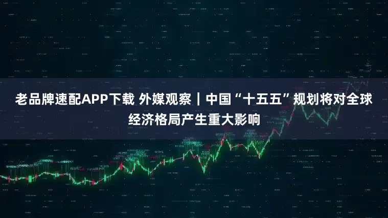 老品牌速配APP下载 外媒观察｜中国“十五五”规划将对全球经济格局产生重大影响