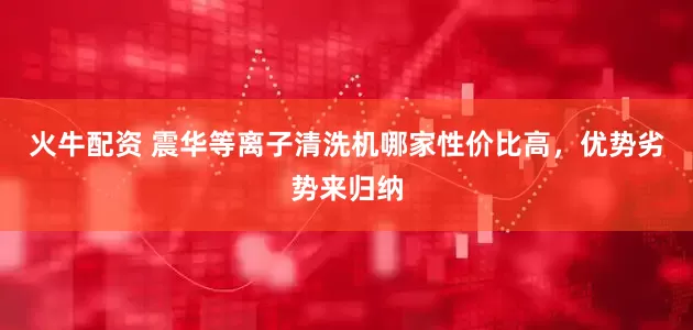 火牛配资 震华等离子清洗机哪家性价比高，优势劣势来归纳