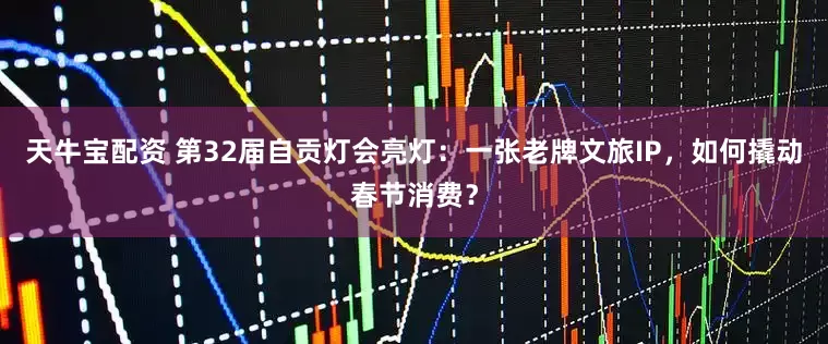 天牛宝配资 第32届自贡灯会亮灯：一张老牌文旅IP，如何撬动春节消费？