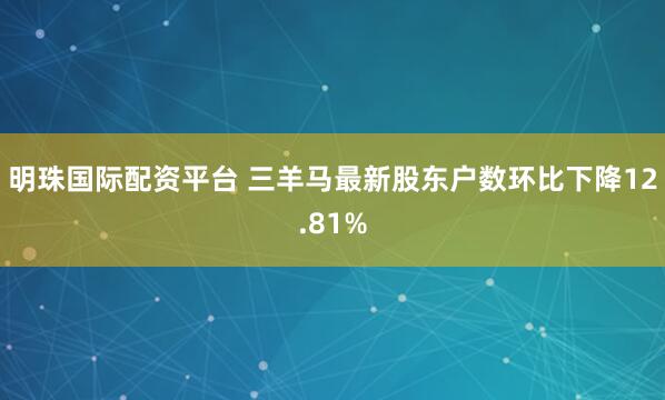 明珠国际配资平台 三羊马最新股东户数环比下降12.81%