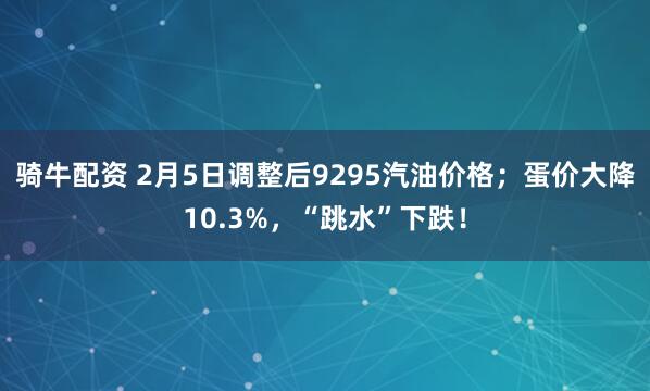 骑牛配资 2月5日调整后9295汽油价格；蛋价大降10.3%，“跳水”下跌！