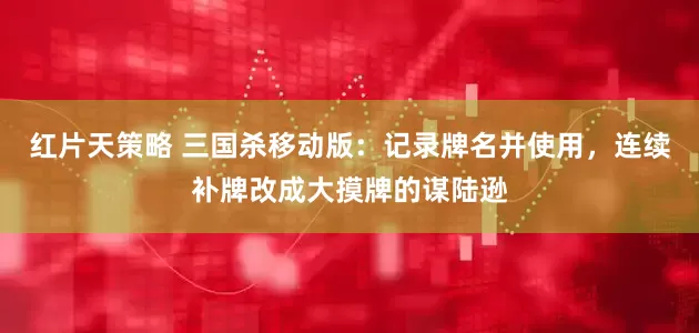 红片天策略 三国杀移动版：记录牌名并使用，连续补牌改成大摸牌的谋陆逊