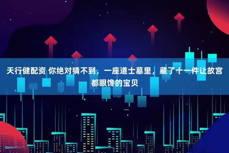 天行健配资 你绝对猜不到，一座道士墓里，藏了十一件让故宫都眼馋的宝贝