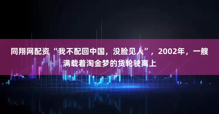 同翔网配资 “我不配回中国，没脸见人”，2002年，一艘满载着淘金梦的货轮驶离上